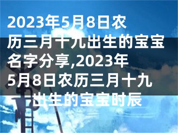 2023年5月8日农历三月十九出生的宝宝名字分享,2023年5月8日农历三月十九出生的宝宝时辰