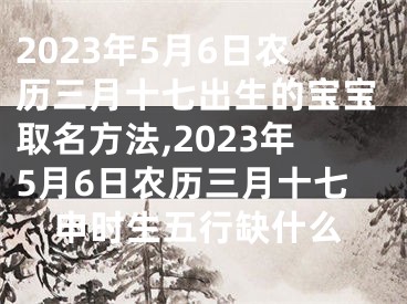 2023年5月6日农历三月十七出生的宝宝取名方法,2023年5月6日农历三月十七申时生五行缺什么