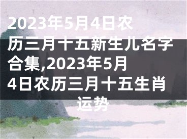 2023年5月4日农历三月十五新生儿名字合集,2023年5月4日农历三月十五生肖运势