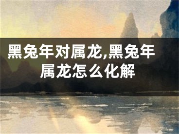 黑兔年对属龙,黑兔年属龙怎么化解