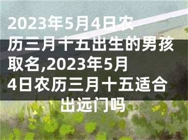 2023年5月4日农历三月十五出生的男孩取名,2023年5月4日农历三月十五适合出远门吗