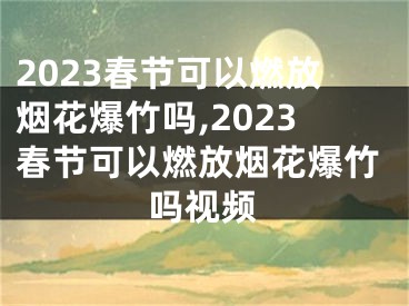 2023春节可以燃放烟花爆竹吗,2023春节可以燃放烟花爆竹吗视频