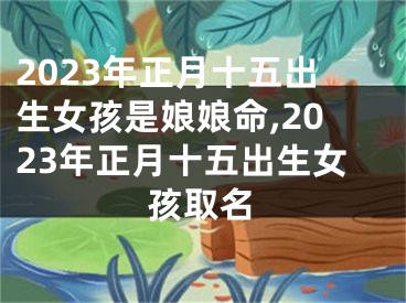 2023年正月十五出生女孩是娘娘命,2023年正月十五出生女孩取名