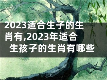 2023适合生子的生肖有,2023年适合生孩子的生肖有哪些