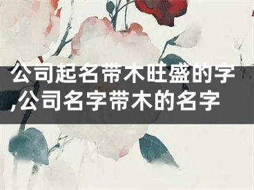 公司起名带木旺盛的字,公司名字带木的名字