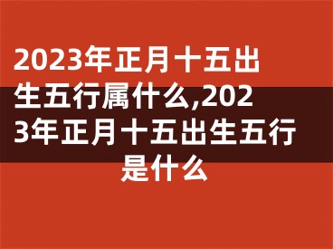 2023年正月十五出生五行属什么,2023年正月十五出生五行是什么