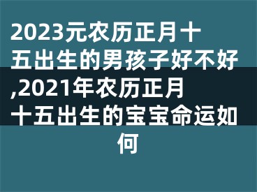 2023元农历正月十五出生的男孩子好不好,2021年农历正月十五出生的宝宝命运如何