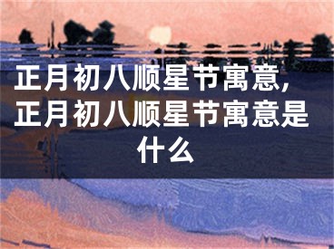 正月初八顺星节寓意,正月初八顺星节寓意是什么