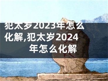 犯太岁2023年怎么化解,犯太岁2024年怎么化解