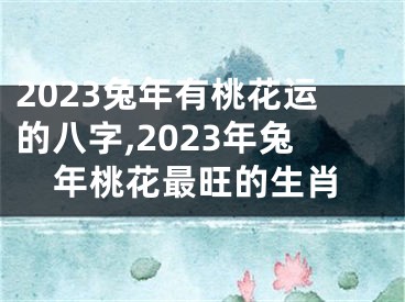 2023兔年有桃花运的八字,2023年兔年桃花最旺的生肖