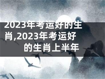 2023年考运好的生肖,2023年考运好的生肖上半年