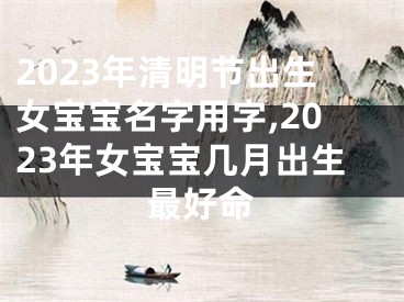 2023年清明节出生女宝宝名字用字,2023年女宝宝几月出生最好命