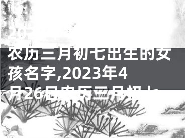 2023年4月26日农历三月初七出生的女孩名字,2023年4月26日农历三月初七