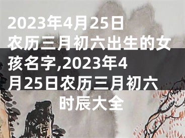 2023年4月25日农历三月初六出生的女孩名字,2023年4月25日农历三月初六时辰大全