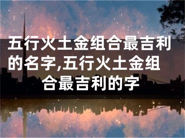 五行火土金组合最吉利的名字,五行火土金组合最吉利的字