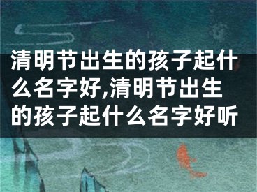 清明节出生的孩子起什么名字好,清明节出生的孩子起什么名字好听