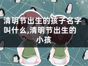 清明节出生的孩子名字叫什么,清明节出生的小孩