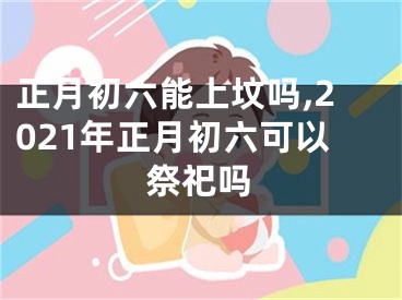 正月初六能上坟吗,2021年正月初六可以祭祀吗