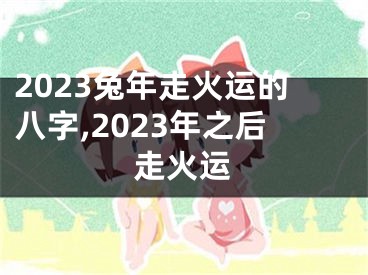 2023兔年走火运的八字,2023年之后走火运