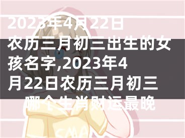 2023年4月22日农历三月初三出生的女孩名字,2023年4月22日农历三月初三哪个生肖财运最晚