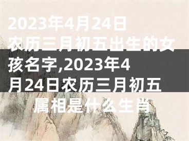 2023年4月24日农历三月初五出生的女孩名字,2023年4月24日农历三月初五属相是什么生肖