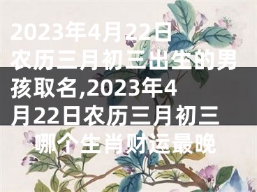 2023年4月22日农历三月初三出生的男孩取名,2023年4月22日农历三月初三哪个生肖财运最晚