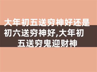 大年初五送穷神好还是初六送穷神好,大年初五送穷鬼迎财神