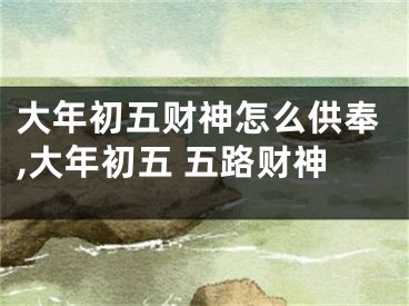 大年初五财神怎么供奉,大年初五 五路财神