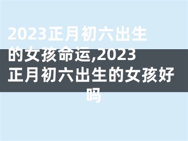 2023正月初六出生的女孩命运,2023正月初六出生的女孩好吗