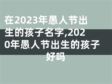 在2023年愚人节出生的孩子名字,2020年愚人节出生的孩子好吗