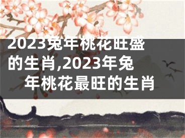 2023兔年桃花旺盛的生肖,2023年兔年桃花最旺的生肖