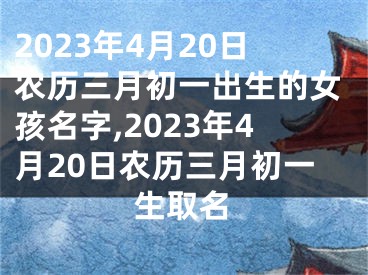 2023年4月20日农历三月初一出生的女孩名字,2023年4月20日农历三月初一生取名