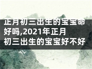 正月初三出生的宝宝命好吗,2021年正月初三出生的宝宝好不好