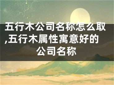 五行木公司名称怎么取,五行木属性寓意好的公司名称