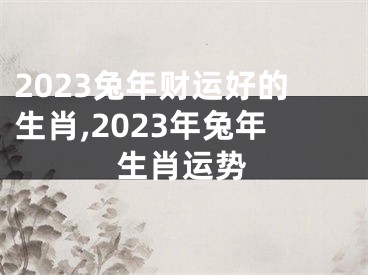 2023兔年财运好的生肖,2023年兔年生肖运势