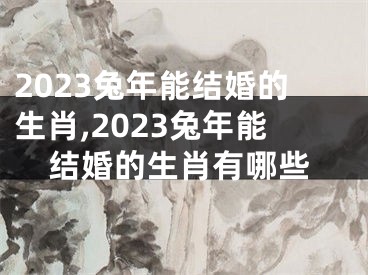 2023兔年能结婚的生肖,2023兔年能结婚的生肖有哪些