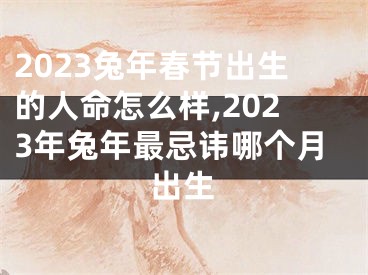 2023兔年春节出生的人命怎么样,2023年兔年最忌讳哪个月出生