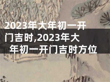 2023年大年初一开门吉时,2023年大年初一开门吉时方位