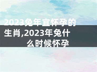 2023兔年宜怀孕的生肖,2023年兔什么时候怀孕