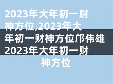 2023年大年初一财神方位,2023年大年初一财神方位邝伟雄2023年大年初一财神方位