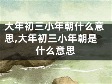 大年初三小年朝什么意思,大年初三小年朝是什么意思