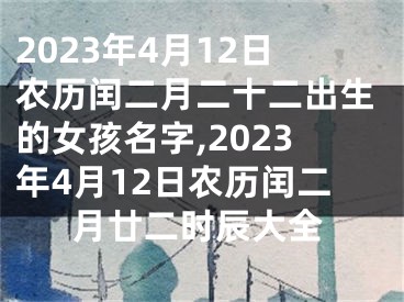 2023年4月12日农历闰二月二十二出生的女孩名字,2023年4月12日农历闰二月廿二时辰大全