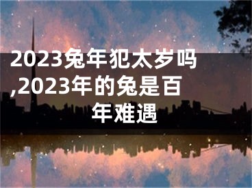 2023兔年犯太岁吗,2023年的兔是百年难遇