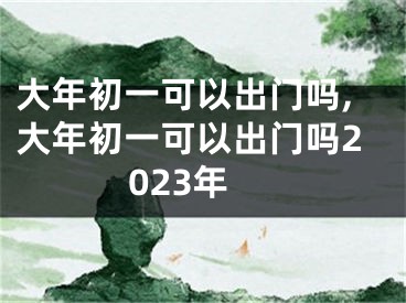 大年初一可以出门吗,大年初一可以出门吗2023年