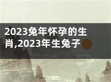 2023兔年怀孕的生肖,2023年生兔子