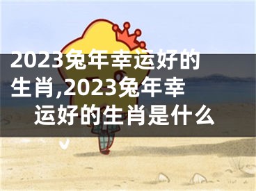 2023兔年幸运好的生肖,2023兔年幸运好的生肖是什么