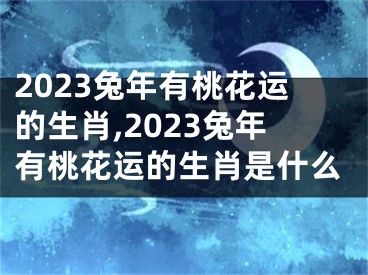 2023兔年有桃花运的生肖,2023兔年有桃花运的生肖是什么