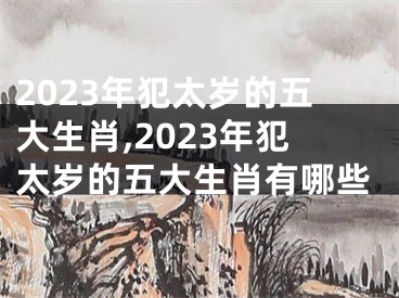 2023年犯太岁的五大生肖,2023年犯太岁的五大生肖有哪些