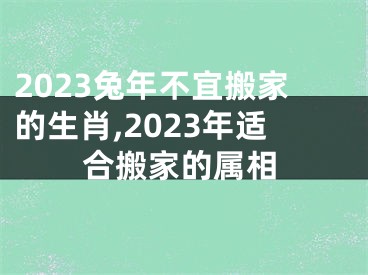 2023兔年不宜搬家的生肖,2023年适合搬家的属相