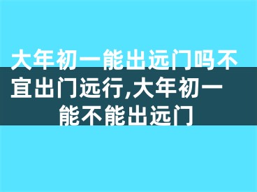 大年初一能出远门吗不宜出门远行,大年初一能不能出远门